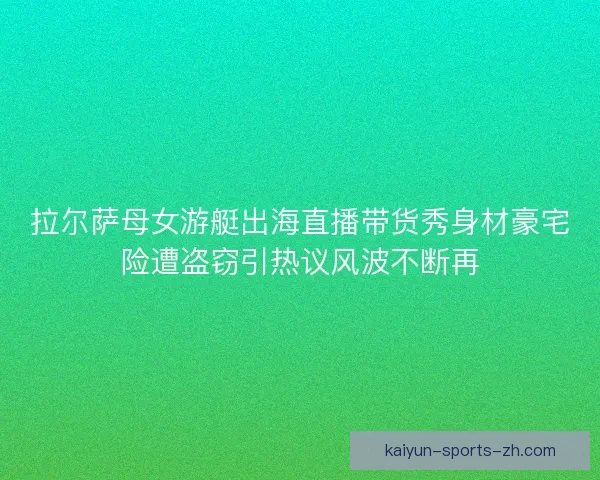 拉尔萨母女游艇出海直播带货秀身材豪宅险遭盗窃引热议风波不断再