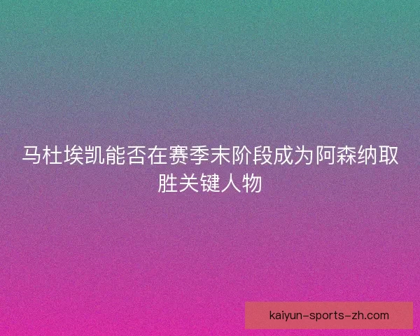马杜埃凯能否在赛季末阶段成为阿森纳取胜关键人物