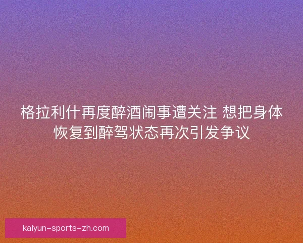 格拉利什再度醉酒闹事遭关注 想把身体恢复到醉驾状态再次引发争议
