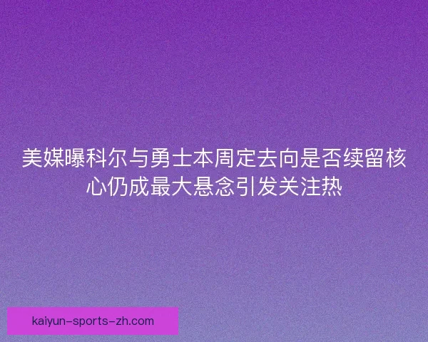 美媒曝科尔与勇士本周定去向是否续留核心仍成最大悬念引发关注热