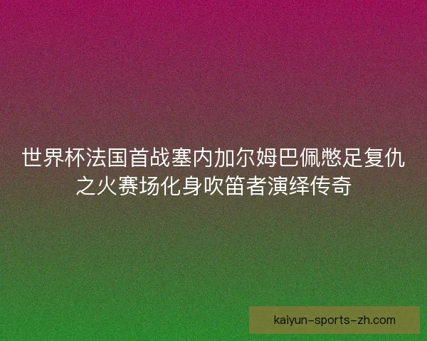 世界杯法国首战塞内加尔姆巴佩憋足复仇之火赛场化身吹笛者演绎传奇 世界杯法国首战塞内加尔姆巴佩憋足复仇之火赛场化身吹笛者演绎传奇